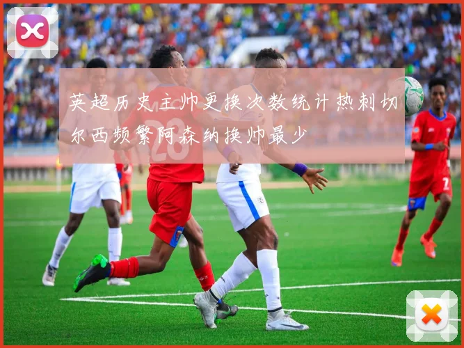 英超历史主帅更换次数统计热刺切尔西频繁阿森纳换帅最少