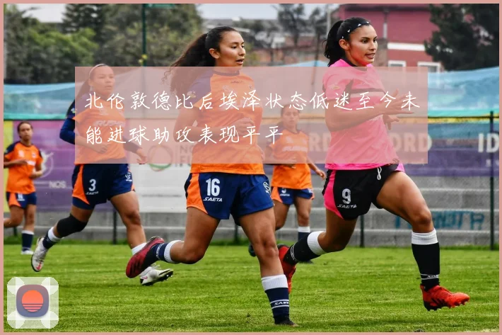 北伦敦德比后埃泽状态低迷至今未能进球助攻表现平平