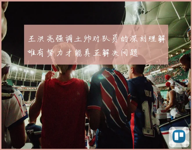 王洪亮强调土帅对队员的深刻理解唯有努力才能真正解决问题