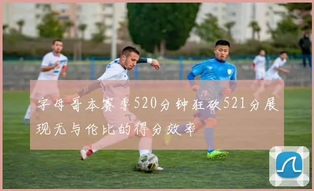字母哥本赛季520分钟狂砍521分展现无与伦比的得分效率