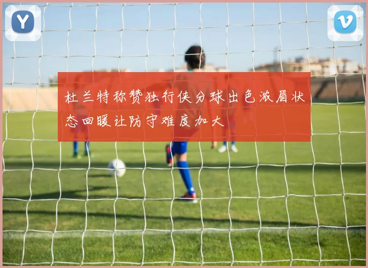 杜兰特称赞独行侠分球出色浓眉状态回暖让防守难度加大