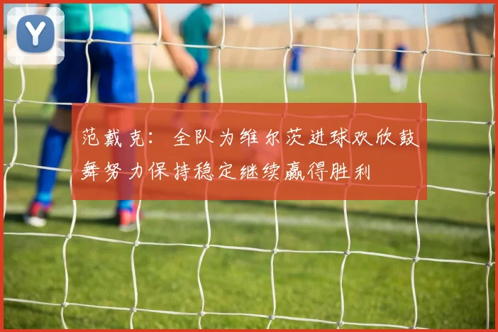范戴克：全队为维尔茨进球欢欣鼓舞努力保持稳定继续赢得胜利