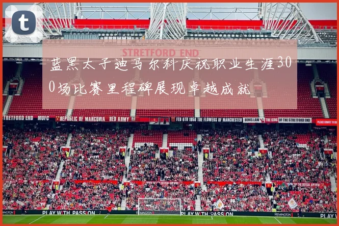 蓝黑太子迪马尔科庆祝职业生涯300场比赛里程碑展现卓越成就