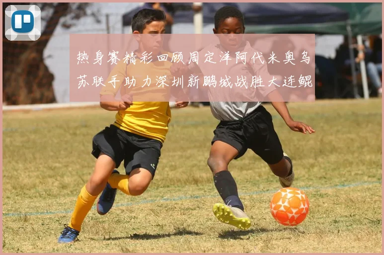 热身赛精彩回顾周定洋阿代米奥乌苏联手助力深圳新鹏城战胜大连鲲城