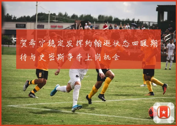 贺希宁稳定发挥约翰逊状态回暖期待与史密斯争夺上岗机会