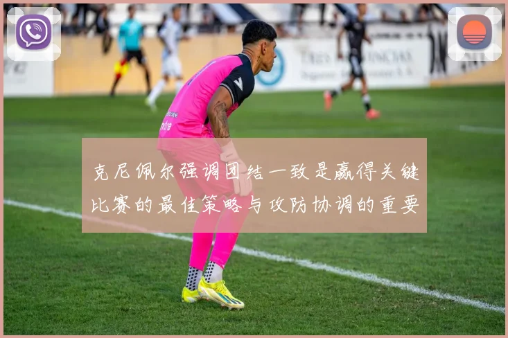 克尼佩尔强调团结一致是赢得关键比赛的最佳策略与攻防协调的重要性