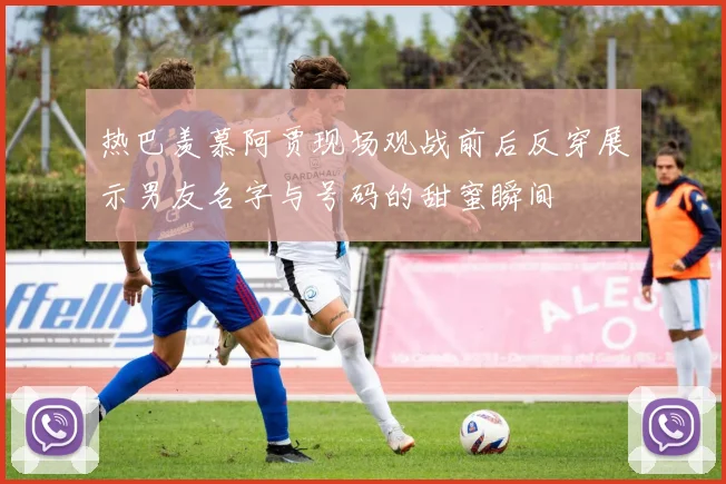 热巴羡慕阿贾现场观战前后反穿展示男友名字与号码的甜蜜瞬间