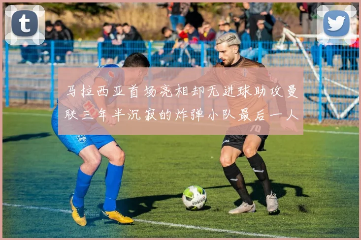 马拉西亚首场亮相却无进球助攻曼联三年半沉寂的炸弹小队最后一人