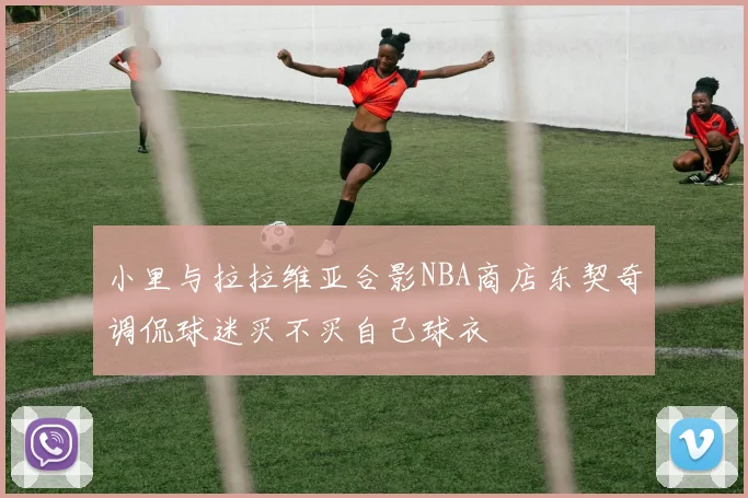 小里与拉拉维亚合影NBA商店东契奇调侃球迷买不买自己球衣