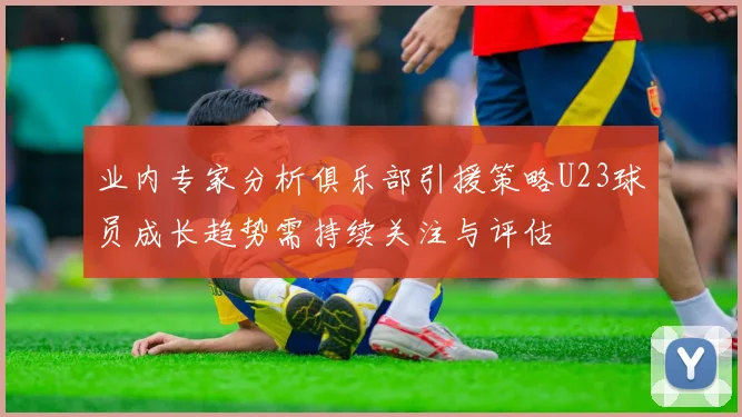 业内专家分析俱乐部引援策略U23球员成长趋势需持续关注与评估