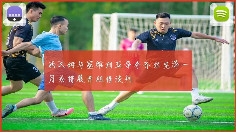 西汉姆与塞维利亚争夺齐尔克泽一月或将展开租借谈判