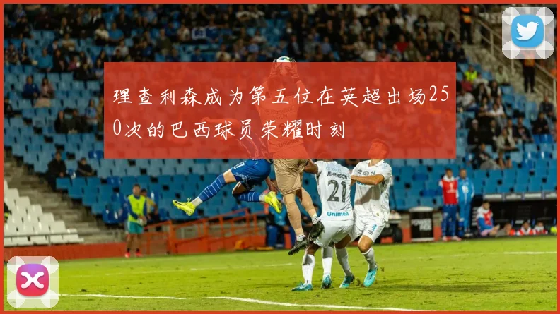 理查利森成为第五位在英超出场250次的巴西球员荣耀时刻