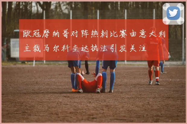 欧冠摩纳哥对阵热刺比赛由意大利主裁马尔科圭达执法引发关注