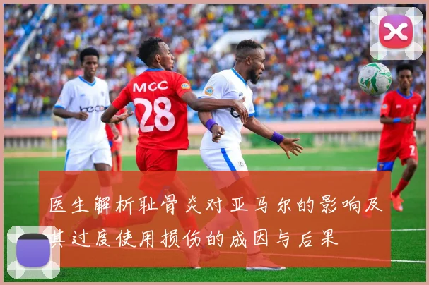 医生解析耻骨炎对亚马尔的影响及其过度使用损伤的成因与后果
