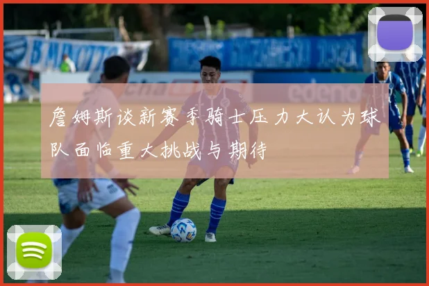 詹姆斯谈新赛季骑士压力大认为球队面临重大挑战与期待