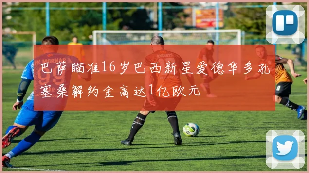 巴萨瞄准16岁巴西新星爱德华多孔塞桑解约金高达1亿欧元