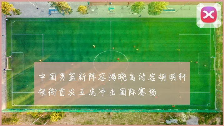 中国男篮新阵容揭晓高诗岩胡明轩领衔首发五虎冲击国际赛场