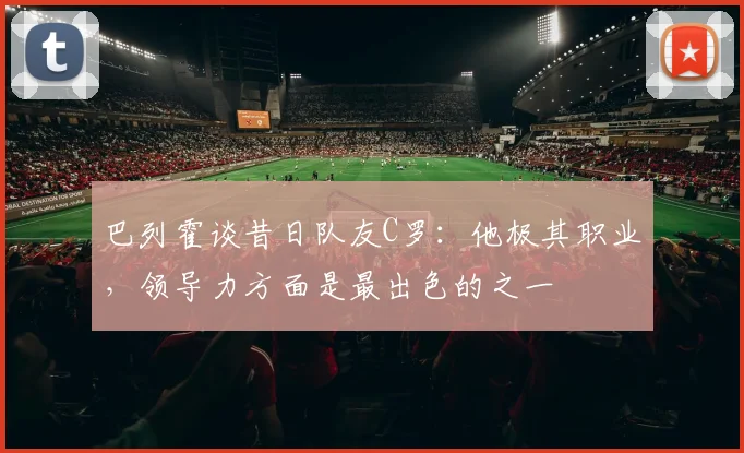 巴列霍谈昔日队友C罗：他极其职业，领导力方面是最出色的之一