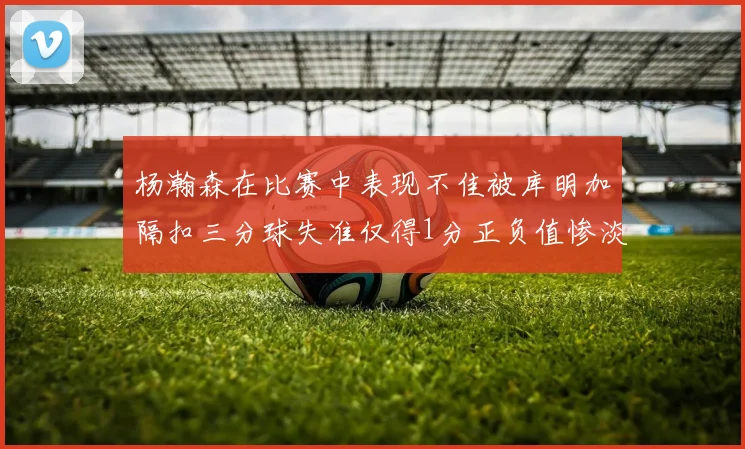 杨瀚森在比赛中表现不佳被库明加隔扣三分球失准仅得1分正负值惨淡11