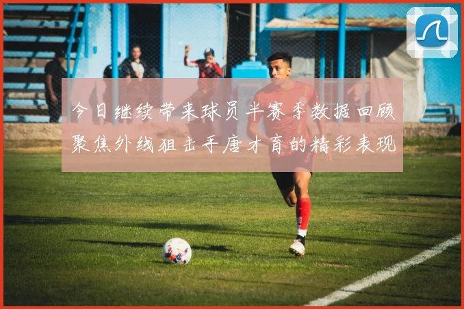 今日继续带来球员半赛季数据回顾聚焦外线狙击手唐才育的精彩表现与成长
