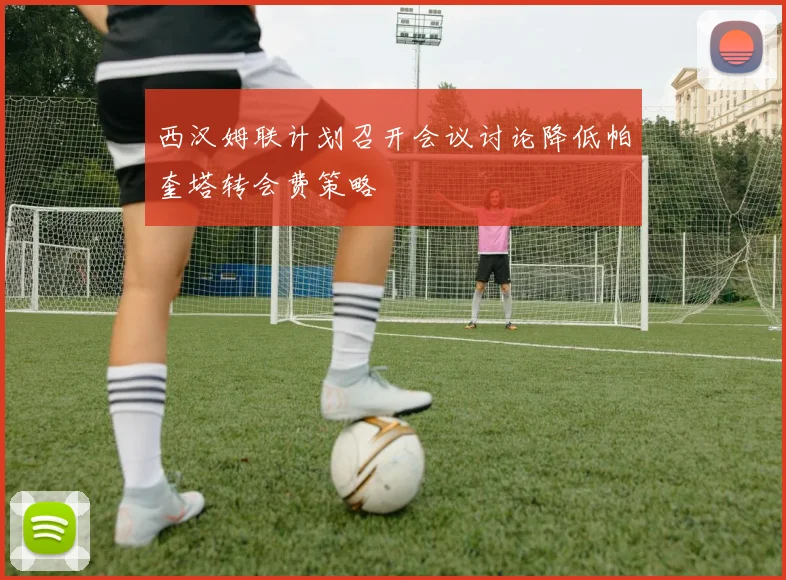 西汉姆联计划召开会议讨论降低帕奎塔转会费策略