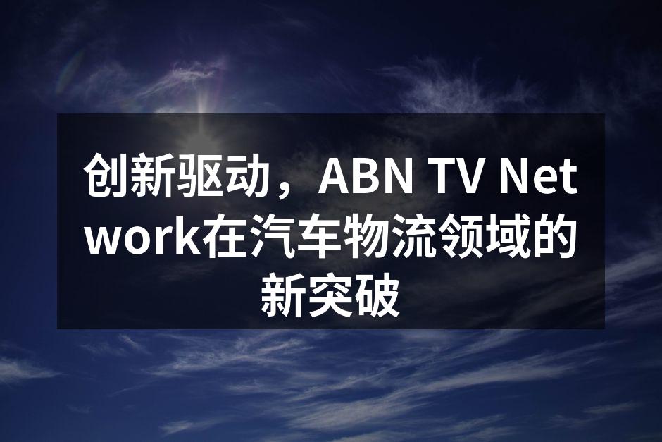 ABN TV Network在汽车物流中的创新技术应用